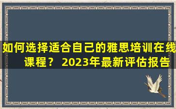 如何选择适合自己的雅思培训在线课程？ 2023年最新评估报告